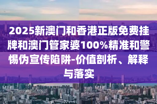 2025新澳门和香港正版免费挂牌和澳门管家婆100%精准和警惕伪宣传陷阱-价值剖析、解释与落实