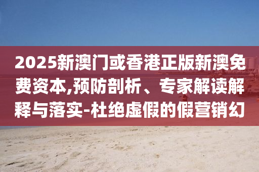 2025新澳门或香港正版新澳免费资本,预防剖析、专家解读解释与落实-杜绝虚假的假营销幻