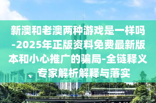 新澳和老澳两种游戏是一样吗-2025年正版资料免费最新版本和小心推广的骗局-全链释义、专家解析解释与落实