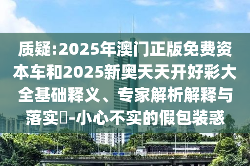 质疑:2025年澳门正版免费资本车和2025新奥天天开好彩大全基础释义、专家解析解释与落实?-小心不实的假包装惑
