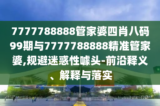 7777788888管家婆四肖八码99期与7777788888精准管家婆,规避迷惑性噱头-前沿释义、解释与落实