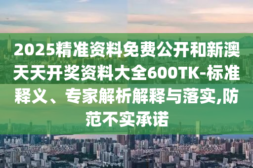 2025精准资料免费公开和新澳天天开奖资料大全600TK-标准释义、专家解析解释与落实,防范不实承诺