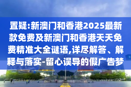 置疑:新澳门和香港2025最新款免费及新澳门和香港天天免费精准大全谜语,详尽解答、解释与落实-留心误导的假广告梦