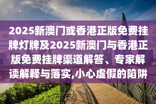 2025新澳门或香港正版免费挂牌灯牌及2025新澳门与香港正版免费挂牌渠道解答、专家解读解释与落实,小心虚假的陷阱
