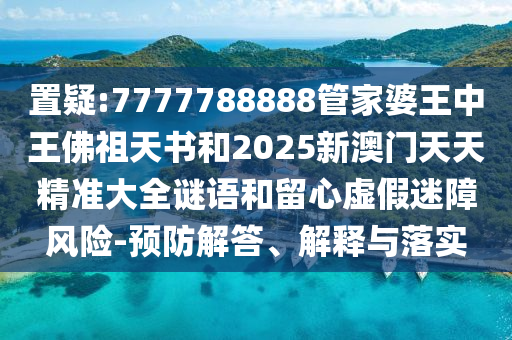 置疑:7777788888管家婆王中王佛祖天书和2025新澳门天天精准大全谜语和留心虚假迷障风险-预防解答、解释与落实