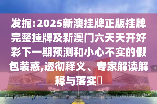 发掘:2025新澳挂牌正版挂牌完整挂牌及新澳门六天天开好彩下一期预测和小心不实的假包装惑,透彻释义、专家解读解释与落实?
