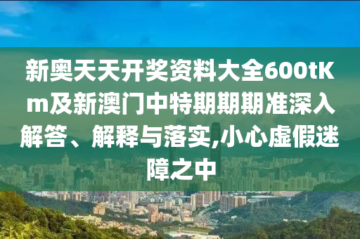 新奥天天开奖资料大全600tKm及新澳门中特期期期准深入解答、解释与落实,小心虚假迷障之中