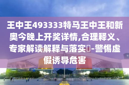 王中王493333特马王中王和新奥今晚上开奖详情,合理释义、专家解读解释与落实?-警惕虚假诱导危害