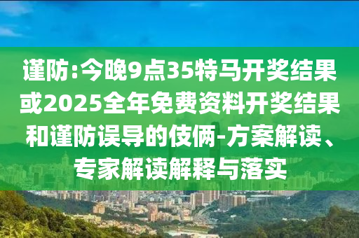 谨防:今晚9点35特马开奖结果或2025全年免费资料开奖结果和谨防误导的伎俩-方案解读、专家解读解释与落实
