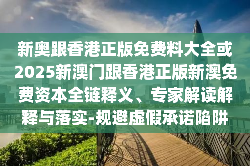 新奥跟香港正版免费料大全或2025新澳门跟香港正版新澳免费资本全链释义、专家解读解释与落实-规避虚假承诺陷阱