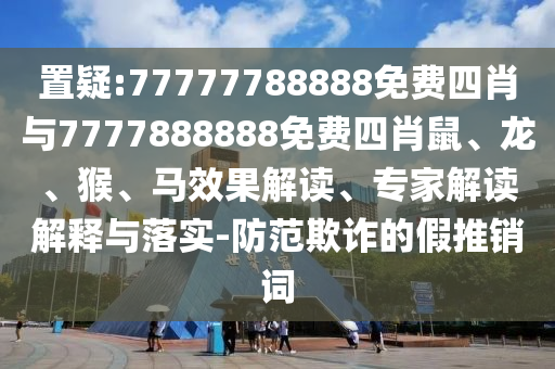 置疑:77777788888免费四肖与7777888888免费四肖鼠、龙、猴、马效果解读、专家解读解释与落实-防范欺诈的假推销词