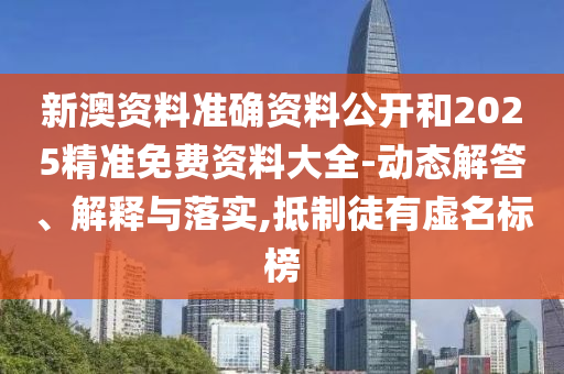 新澳资料准确资料公开和2025精准免费资料大全-动态解答、解释与落实,抵制徒有虚名标榜