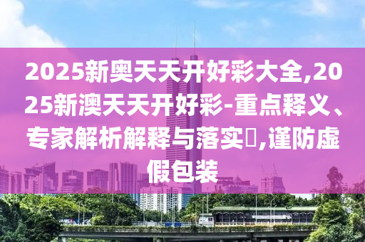 2025新奥天天开好彩大全,2025新澳天天开好彩-重点释义、专家解析解释与落实?,谨防虚假包装