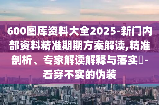 600图库资料大全2025-新门内部资料精准期期方案解读,精准剖析、专家解读解释与落实?-看穿不实的伪装