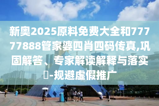 新奥2025原料免费大全和77777888管家婆四肖四码传真,巩固解答、专家解读解释与落实?-规避虚假推广