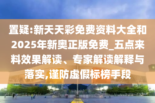 置疑:新天天彩免费资料大全和2025年新奥正版免费_五点来料效果解读、专家解读解释与落实,谨防虚假标榜手段