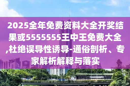 2025全年免费资料大全开奖结果或5555555王中王免费大全,杜绝误导性诱导-通俗剖析、专家解析解释与落实