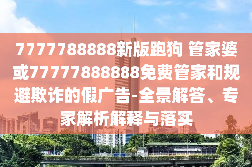 7777788888新版跑狗 管家婆或77777888888免费管家和规避欺诈的假广告-全景解答、专家解析解释与落实