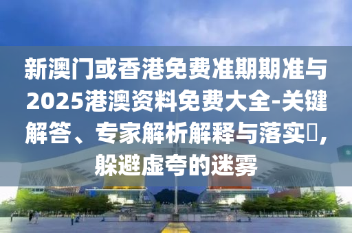 新澳门或香港免费准期期准与2025港澳资料免费大全-关键解答、专家解析解释与落实?,躲避虚夸的迷雾