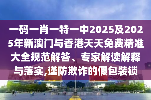 一码一肖一特一中2025及2025年新澳门与香港天天免费精准大全规范解答、专家解读解释与落实,谨防欺诈的假包装锁