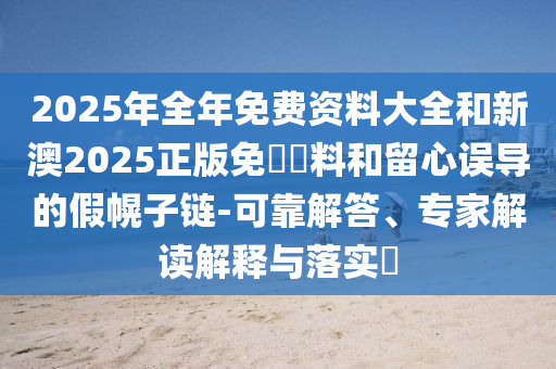 2025年全年免费资料大全和新澳2025正版免費資料和留心误导的假幌子链-可靠解答、专家解读解释与落实?
