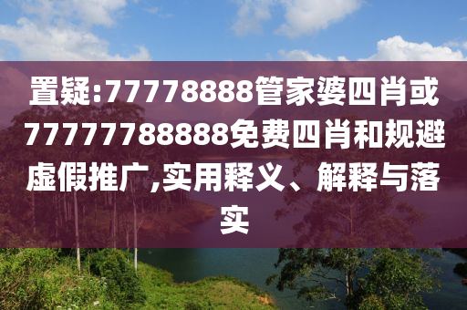 置疑:77778888管家婆四肖或77777788888免费四肖和规避虚假推广,实用释义、解释与落实