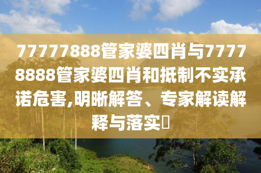 77777888管家婆四肖与77778888管家婆四肖和抵制不实承诺危害,明晰解答、专家解读解释与落实?
