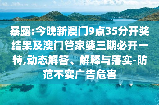 暴露:今晚新澳门9点35分开奖结果及澳门管家婆三期必开一特,动态解答、解释与落实-防范不实广告危害