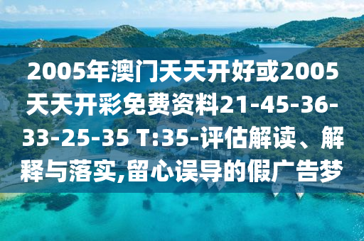 2005年澳门天天开好或2005天天开彩免费资料21-45-36-33-25-35 T:35-评估解读、解释与落实,留心误导的假广告梦