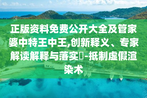 正版资料免费公开大全及管家婆中特王中王,创新释义、专家解读解释与落实?-抵制虚假渲染术