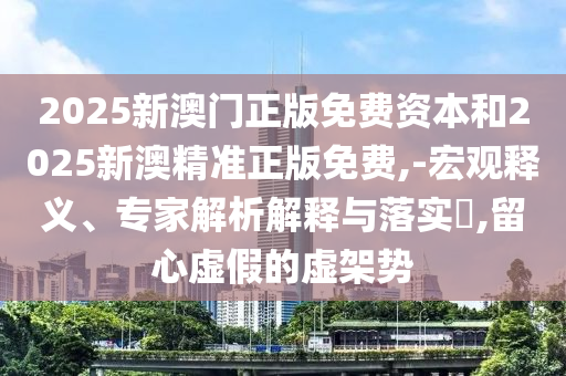 2025新澳门正版免费资本和2025新澳精准正版免费,-宏观释义、专家解析解释与落实?,留心虚假的虚架势