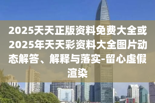 2025天天正版资料免费大全或2025年天天彩资料大全图片动态解答、解释与落实-留心虚假渲染