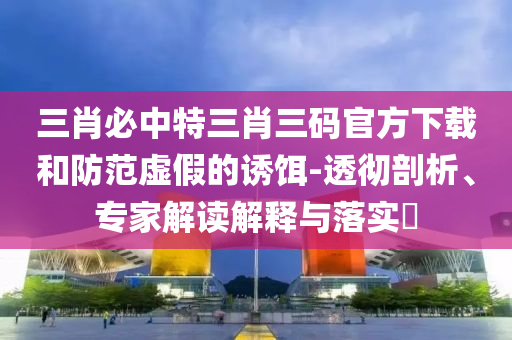 三肖必中特三肖三码官方下载和防范虚假的诱饵-透彻剖析、专家解读解释与落实?