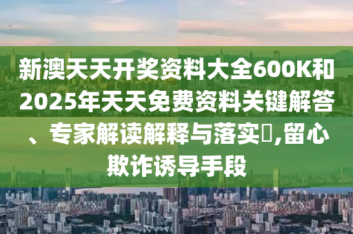 新澳天天开奖资料大全600K和2025年天天免费资料关键解答、专家解读解释与落实?,留心欺诈诱导手段