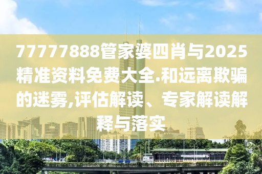 77777888管家婆四肖与2025精准资料免费大全.和远离欺骗的迷雾,评估解读、专家解读解释与落实