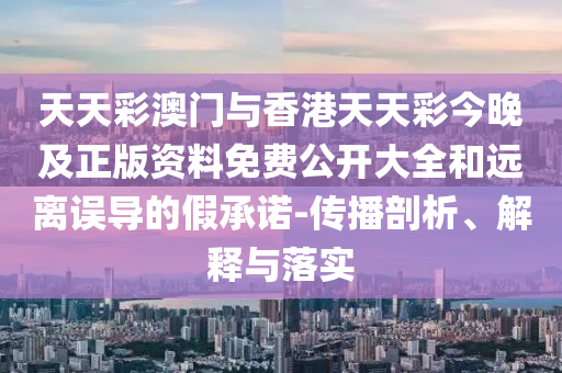 天天彩澳门与香港天天彩今晚及正版资料免费公开大全和远离误导的假承诺-传播剖析、解释与落实