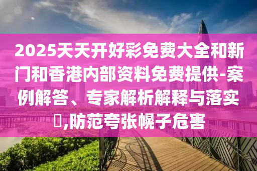 2025天天开好彩免费大全和新门和香港内部资料免费提供-案例解答、专家解析解释与落实?,防范夸张幌子危害