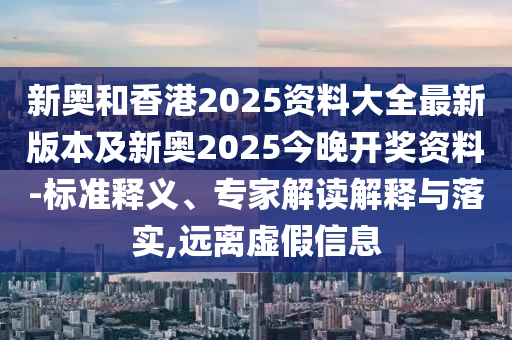 新奥和香港2025资料大全最新版本及新奥2025今晚开奖资料-标准释义、专家解读解释与落实,远离虚假信息