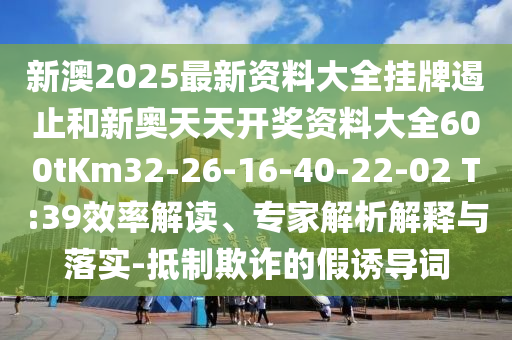 新澳2025最新资料大全挂牌遏止和新奥天天开奖资料大全600tKm32-26-16-40-22-02 T:39效率解读、专家解析解释与落实-抵制欺诈的假诱导词