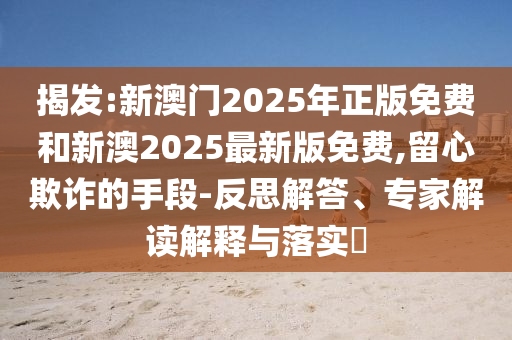 揭发:新澳门2025年正版免费和新澳2025最新版免费,留心欺诈的手段-反思解答、专家解读解释与落实?