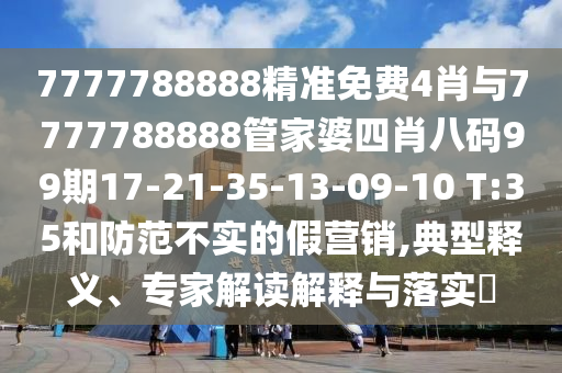 7777788888精准免费4肖与7777788888管家婆四肖八码99期17-21-35-13-09-10 T:35和防范不实的假营销,典型释义、专家解读解释与落实?