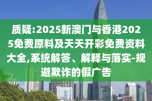 质疑:2025新澳门与香港2025免费原料及天天开彩免费资料大全,系统解答、解释与落实-规避欺诈的假广告