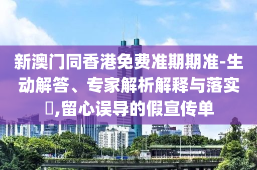 新澳门同香港免费准期期准-生动解答、专家解析解释与落实?,留心误导的假宣传单
