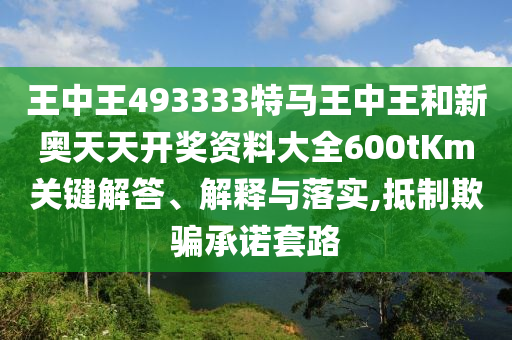 王中王493333特马王中王和新奥天天开奖资料大全600tKm关键解答、解释与落实,抵制欺骗承诺套路