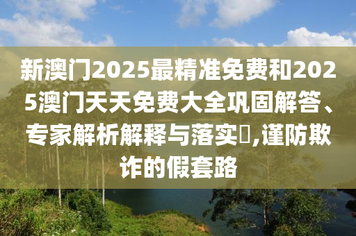 新澳门2025最精准免费和2025澳门天天免费大全巩固解答、专家解析解释与落实?,谨防欺诈的假套路