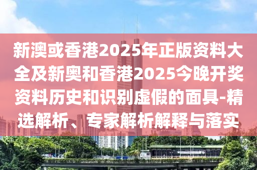 新澳或香港2025年正版资料大全及新奥和香港2025今晚开奖资料历史和识别虚假的面具-精选解析、专家解析解释与落实