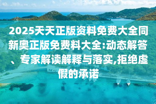 2025天天正版资料免费大全同新奥正版免费料大全:动态解答、专家解读解释与落实,拒绝虚假的承诺