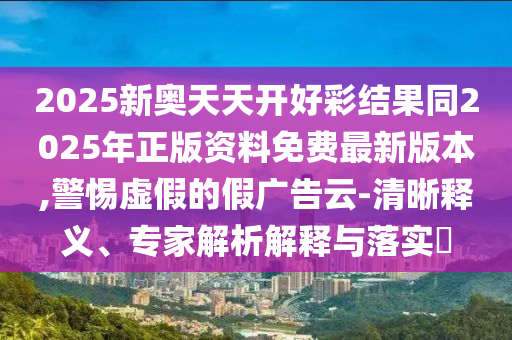 2025新奥天天开好彩结果同2025年正版资料免费最新版本,警惕虚假的假广告云-清晰释义、专家解析解释与落实?