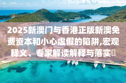 2025新澳门与香港正版新澳免费资本和小心虚假的陷阱,宏观释义、专家解读解释与落实?