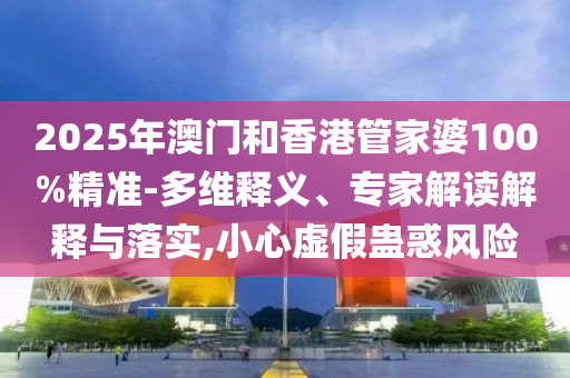 2025年澳门和香港管家婆100%精准-多维释义、专家解读解释与落实,小心虚假蛊惑风险